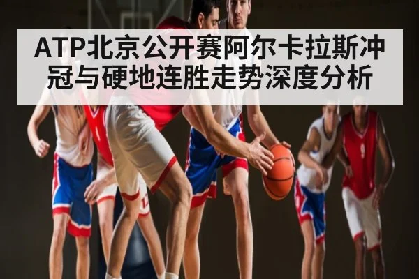 ATP北京公开赛阿尔卡拉斯冲冠与硬地连胜走势深度分析
