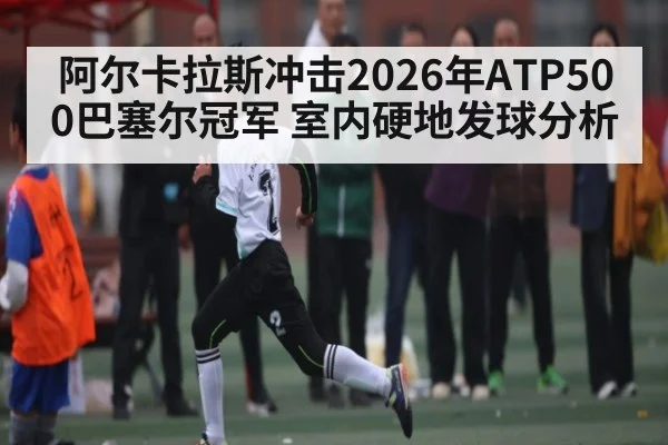 阿尔卡拉斯冲击2026年ATP500巴塞尔冠军 室内硬地发球分析